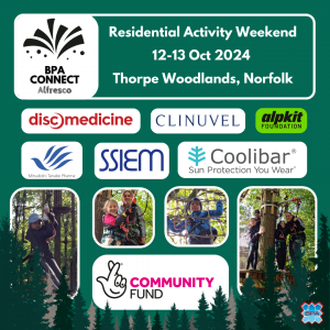 On a green background, photo collage of children taking part in outdoor activities such as ziplining in a shaded forest. A line of fir trees runs along the bottom of the image. White text reads: BPA Connect Alfresco. Residential activity weekend. 12-13 October 2024. Thorpe Woodlands, Norfolk. Logos of the event sponsors: Disc Medicine, Clinuvel, Alpkit Foundation, Mitsubishi Tanabe Pharma, SSIEM, Coolibar, and Heritage Lottery Community Fund.